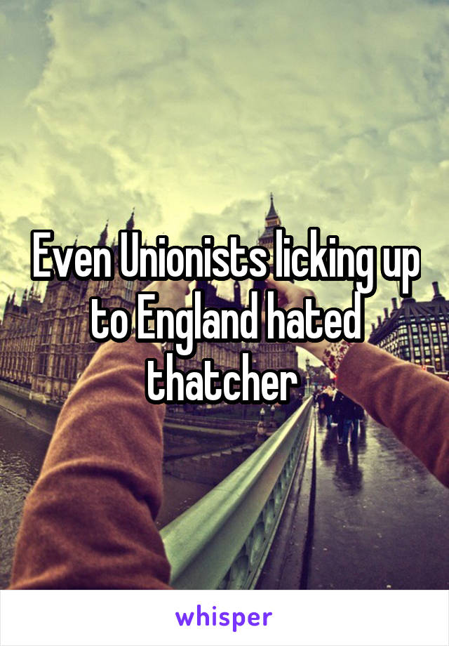 Even Unionists licking up to England hated thatcher 