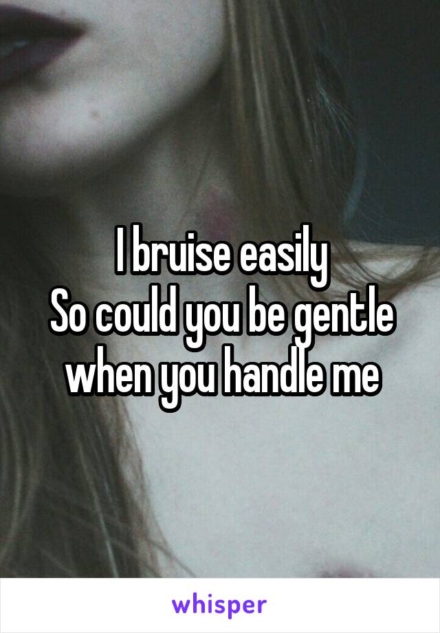 I bruise easily
So could you be gentle when you handle me