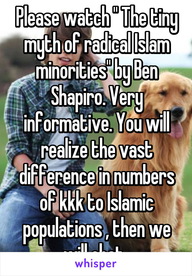 Please watch " The tiny myth of radical Islam minorities" by Ben Shapiro. Very informative. You will realize the vast difference in numbers of kkk to Islamic populations , then we will chat. 