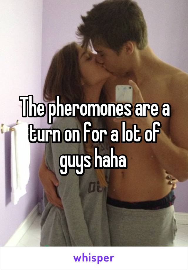 The pheromones are a turn on for a lot of guys haha 