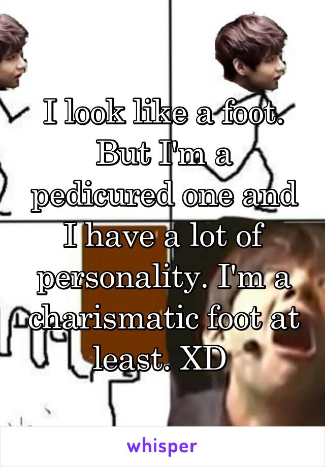 I look like a foot. But I'm a pedicured one and I have a lot of personality. I'm a charismatic foot at least. XD 