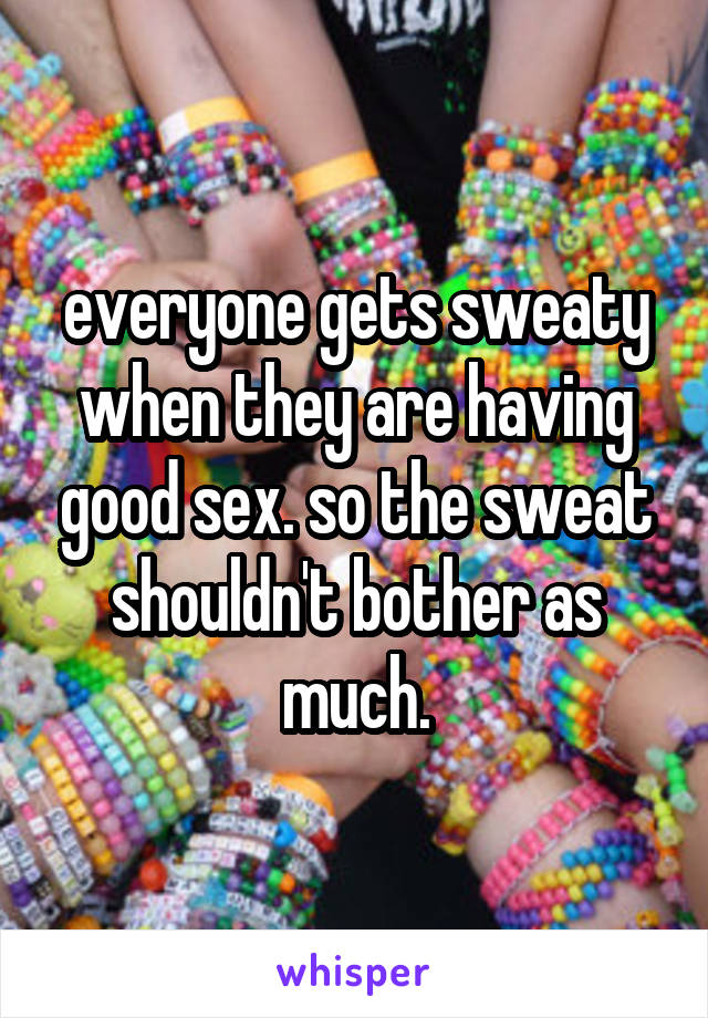 everyone gets sweaty when they are having good sex. so the sweat shouldn't bother as much.