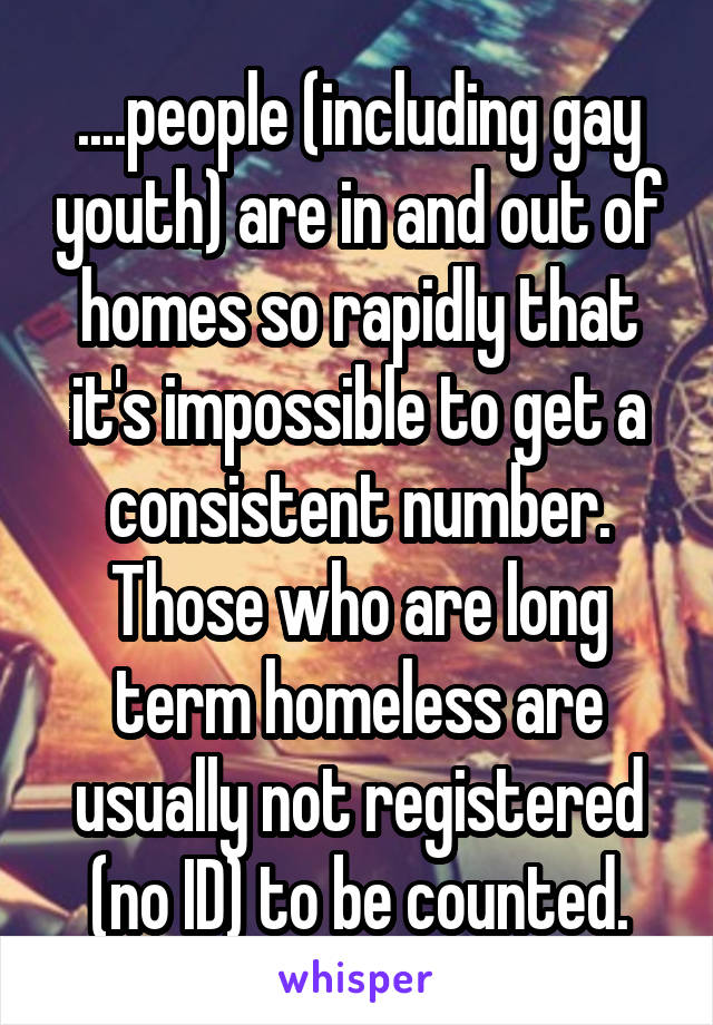 ....people (including gay youth) are in and out of homes so rapidly that it's impossible to get a consistent number. Those who are long term homeless are usually not registered (no ID) to be counted.