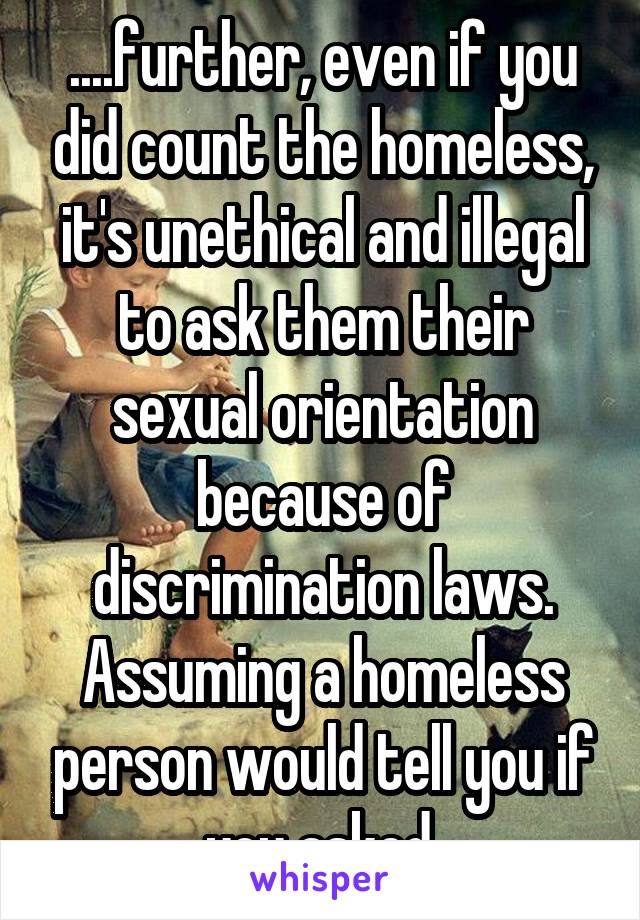 ....further, even if you did count the homeless, it's unethical and illegal to ask them their sexual orientation because of discrimination laws. Assuming a homeless person would tell you if you asked.