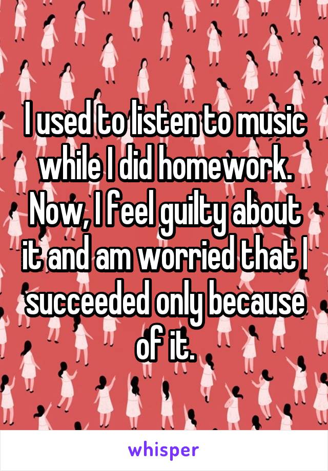 I used to listen to music while I did homework. Now, I feel guilty about it and am worried that I succeeded only because of it.