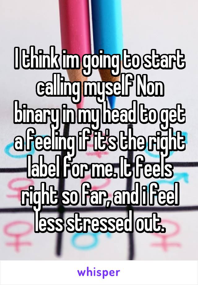 I think im going to start calling myself Non binary in my head to get a feeling if it's the right label for me. It feels right so far, and i feel less stressed out.