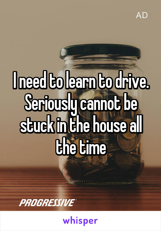 I need to learn to drive. Seriously cannot be stuck in the house all the time