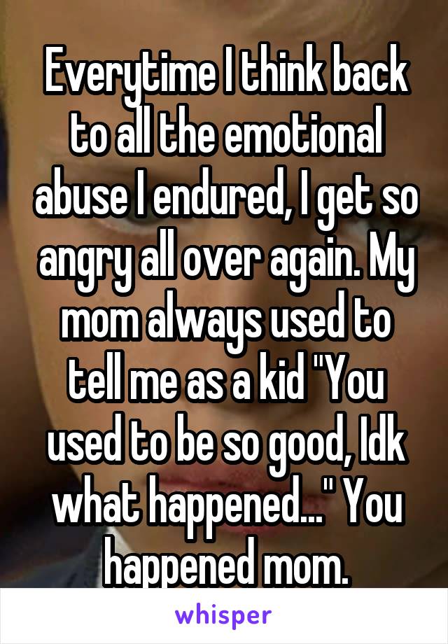 Everytime I think back to all the emotional abuse I endured, I get so angry all over again. My mom always used to tell me as a kid "You used to be so good, Idk what happened..." You happened mom.