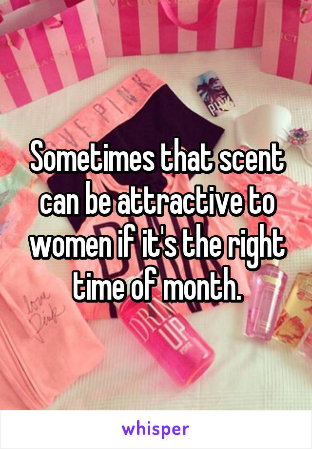 Sometimes that scent can be attractive to women if it's the right time of month.