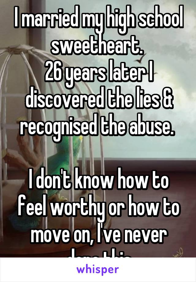 I married my high school sweetheart. 
26 years later I discovered the lies & recognised the abuse. 

I don't know how to feel worthy or how to move on, I've never done this