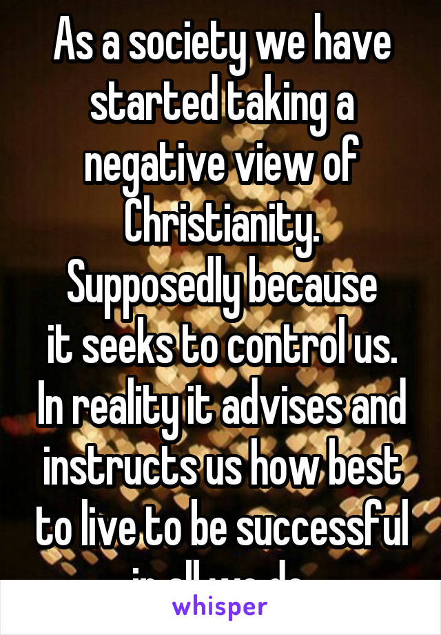 As a society we have started taking a negative view of Christianity.
Supposedly because
it seeks to control us. In reality it advises and instructs us how best to live to be successful in all we do.