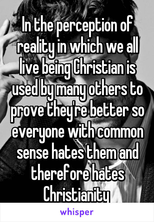 In the perception of reality in which we all live being Christian is used by many others to prove they're better so everyone with common sense hates them and therefore hates Christianity 