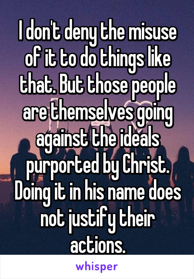 I don't deny the misuse of it to do things like that. But those people are themselves going against the ideals purported by Christ. Doing it in his name does not justify their actions.