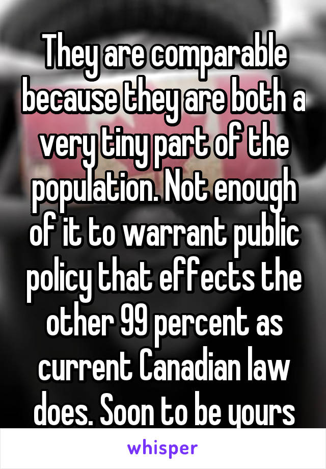 They are comparable because they are both a very tiny part of the population. Not enough of it to warrant public policy that effects the other 99 percent as current Canadian law does. Soon to be yours