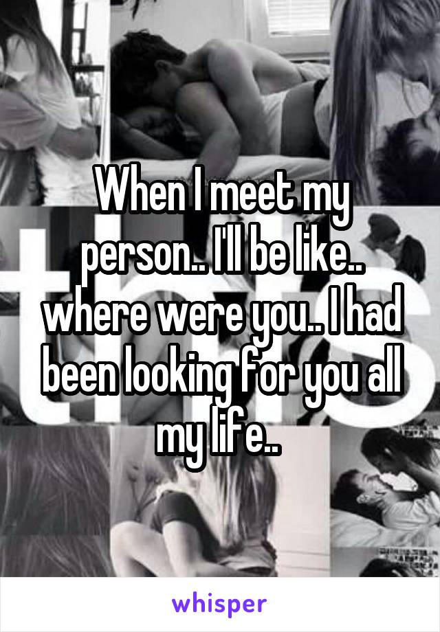 When I meet my person.. I'll be like.. where were you.. I had been looking for you all my life.. 