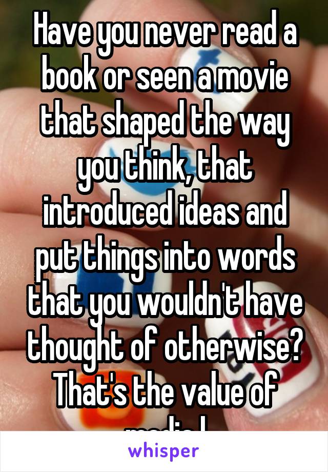 Have you never read a book or seen a movie that shaped the way you think, that introduced ideas and put things into words that you wouldn't have thought of otherwise? That's the value of media l