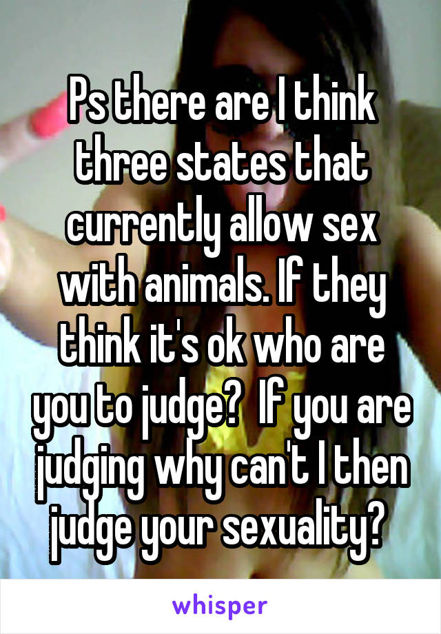 Ps there are I think three states that currently allow sex with animals. If they think it's ok who are you to judge?  If you are judging why can't I then judge your sexuality? 