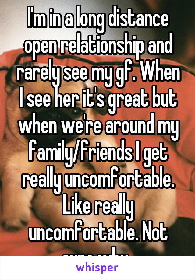 I'm in a long distance open relationship and rarely see my gf. When I see her it's great but when we're around my family/friends I get really uncomfortable. Like really uncomfortable. Not sure why. 