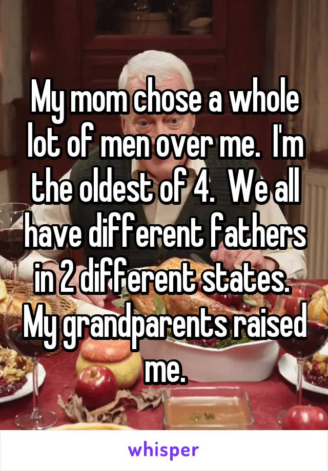 My mom chose a whole lot of men over me.  I'm the oldest of 4.  We all have different fathers in 2 different states.  My grandparents raised me.