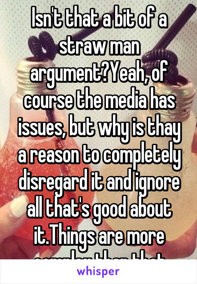 Isn't that a bit of a straw man argument?Yeah, of course the media has issues, but why is thay a reason to completely disregard it and ignore all that's good about it.Things are more complex than that