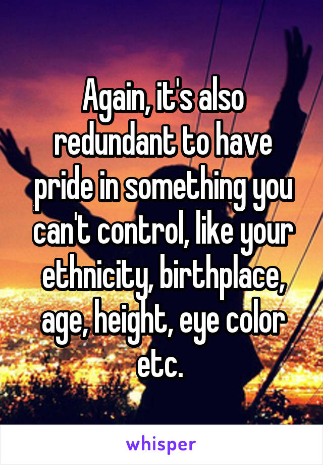 Again, it's also redundant to have pride in something you can't control, like your ethnicity, birthplace, age, height, eye color etc. 