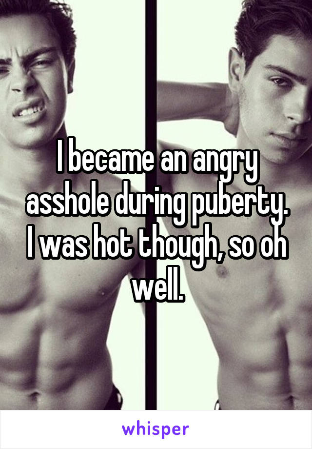 I became an angry asshole during puberty. I was hot though, so oh well.