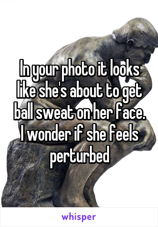 In your photo it looks like she's about to get ball sweat on her face.
I wonder if she feels perturbed