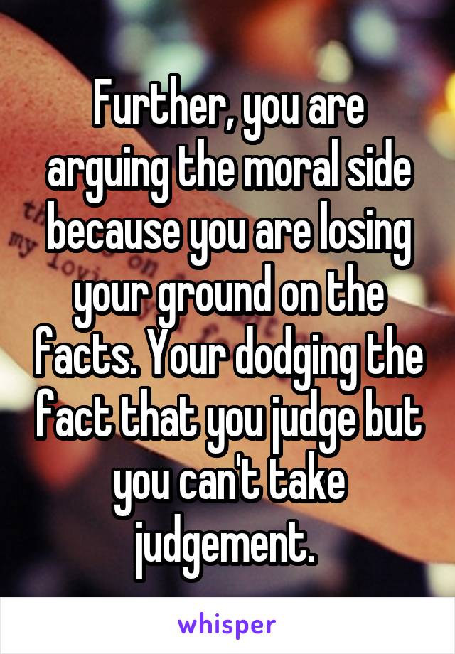 Further, you are arguing the moral side because you are losing your ground on the facts. Your dodging the fact that you judge but you can't take judgement. 