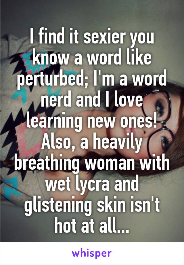 I find it sexier you know a word like perturbed; I'm a word nerd and I love learning new ones!
Also, a heavily breathing woman with wet lycra and glistening skin isn't hot at all...