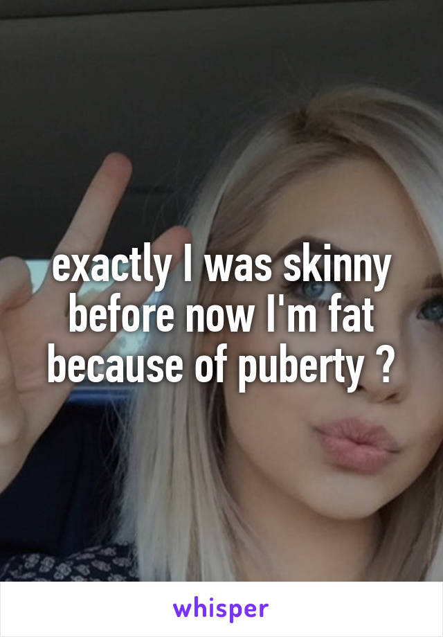 exactly I was skinny before now I'm fat because of puberty 😒