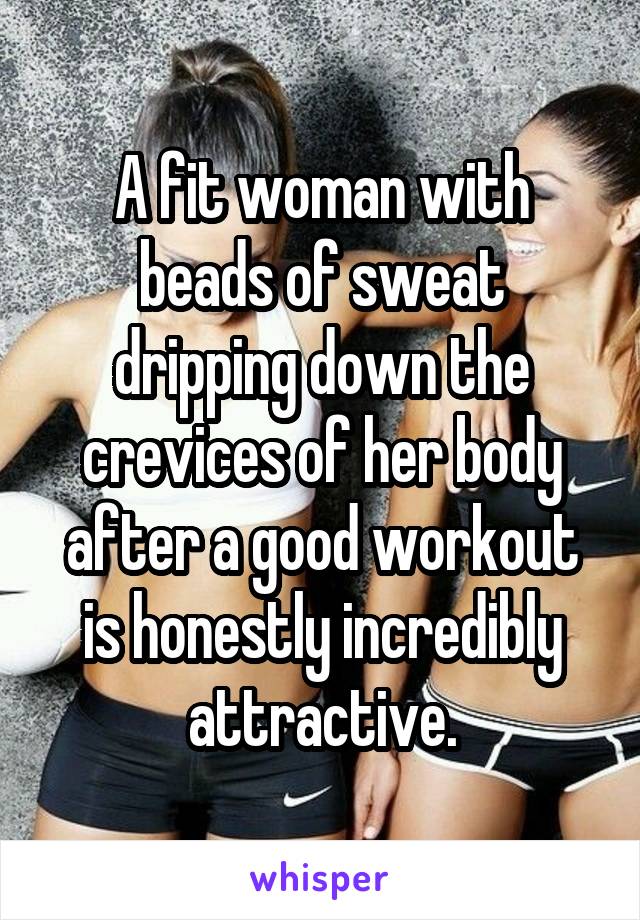 A fit woman with beads of sweat dripping down the crevices of her body after a good workout is honestly incredibly attractive.