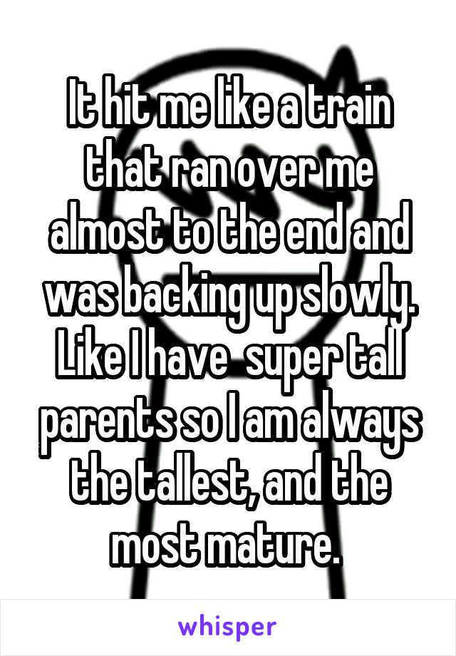 It hit me like a train that ran over me almost to the end and was backing up slowly. Like I have  super tall parents so I am always the tallest, and the most mature. 