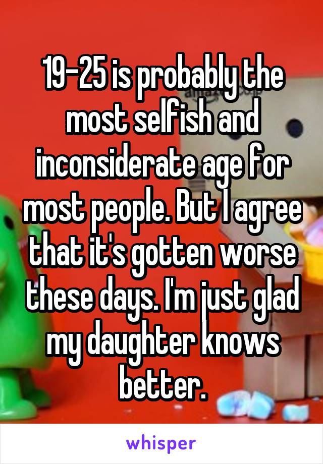 19-25 is probably the most selfish and inconsiderate age for most people. But I agree that it's gotten worse these days. I'm just glad my daughter knows better.