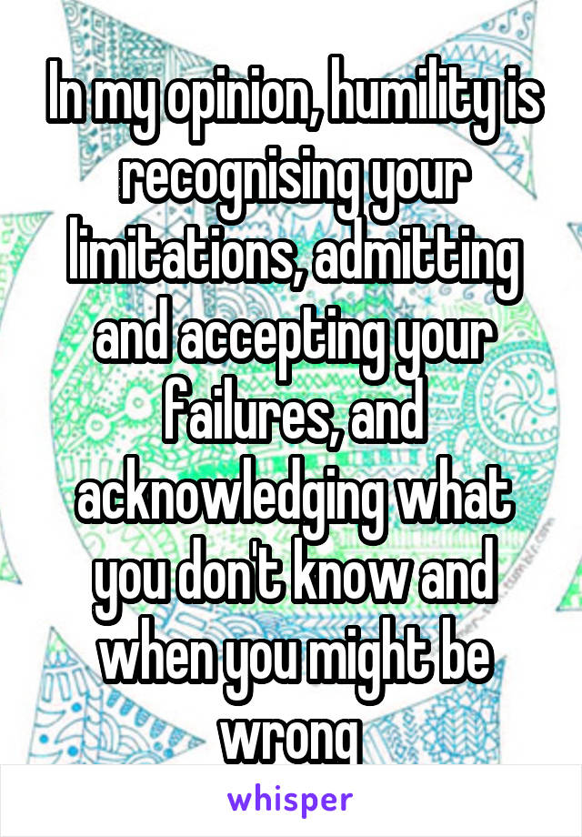 In my opinion, humility is recognising your limitations, admitting and accepting your failures, and acknowledging what you don't know and when you might be wrong 