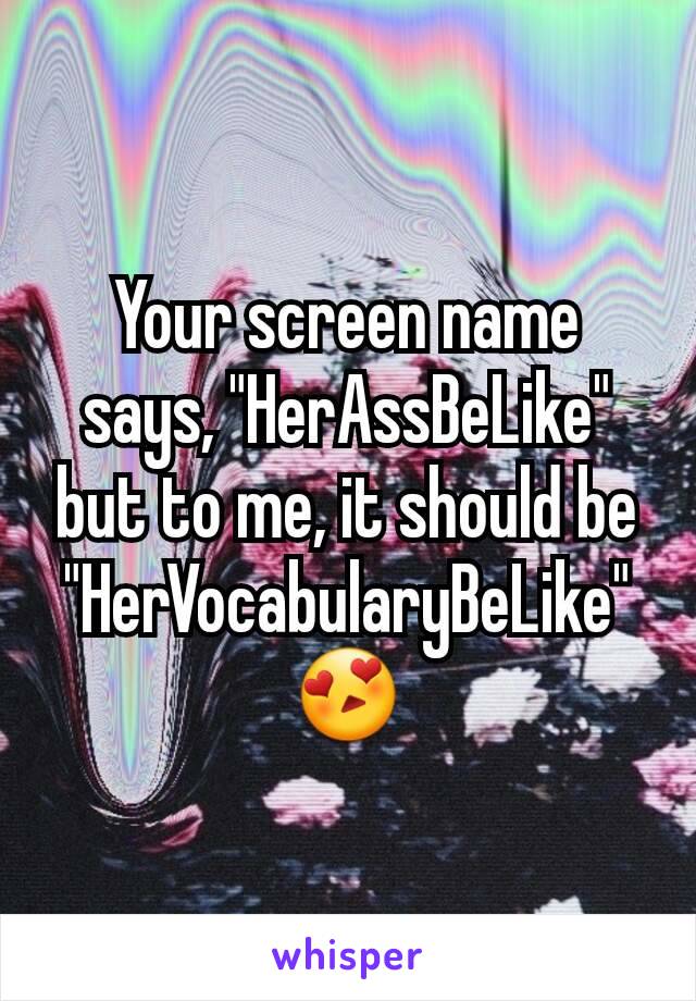 Your screen name says, "HerAssBeLike" but to me, it should be "HerVocabularyBeLike" 😍