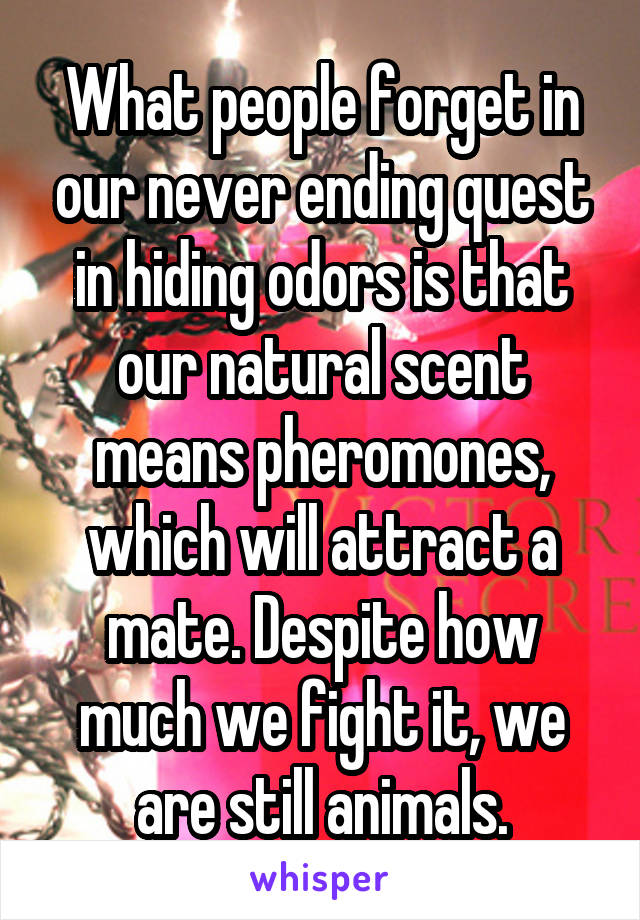 What people forget in our never ending quest in hiding odors is that our natural scent means pheromones, which will attract a mate. Despite how much we fight it, we are still animals.