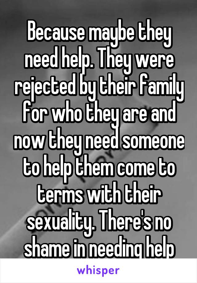 Because maybe they need help. They were rejected by their family for who they are and now they need someone to help them come to terms with their sexuality. There's no shame in needing help