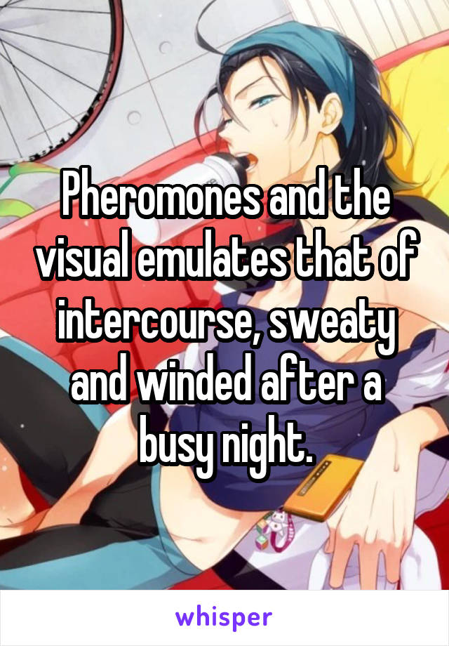 Pheromones and the visual emulates that of intercourse, sweaty and winded after a busy night.