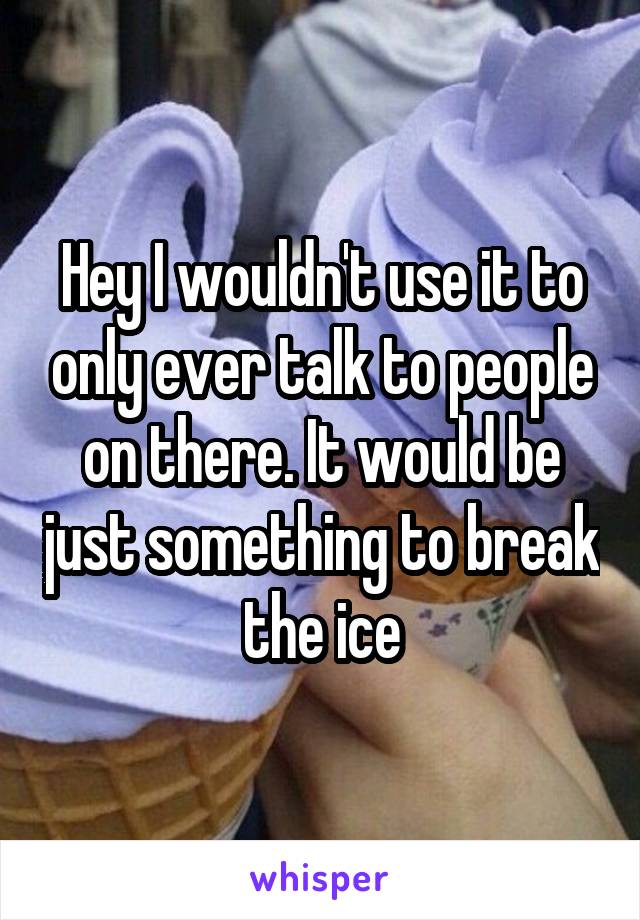 Hey I wouldn't use it to only ever talk to people on there. It would be just something to break the ice
