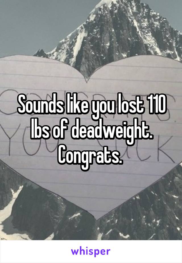 Sounds like you lost 110 lbs of deadweight. Congrats. 