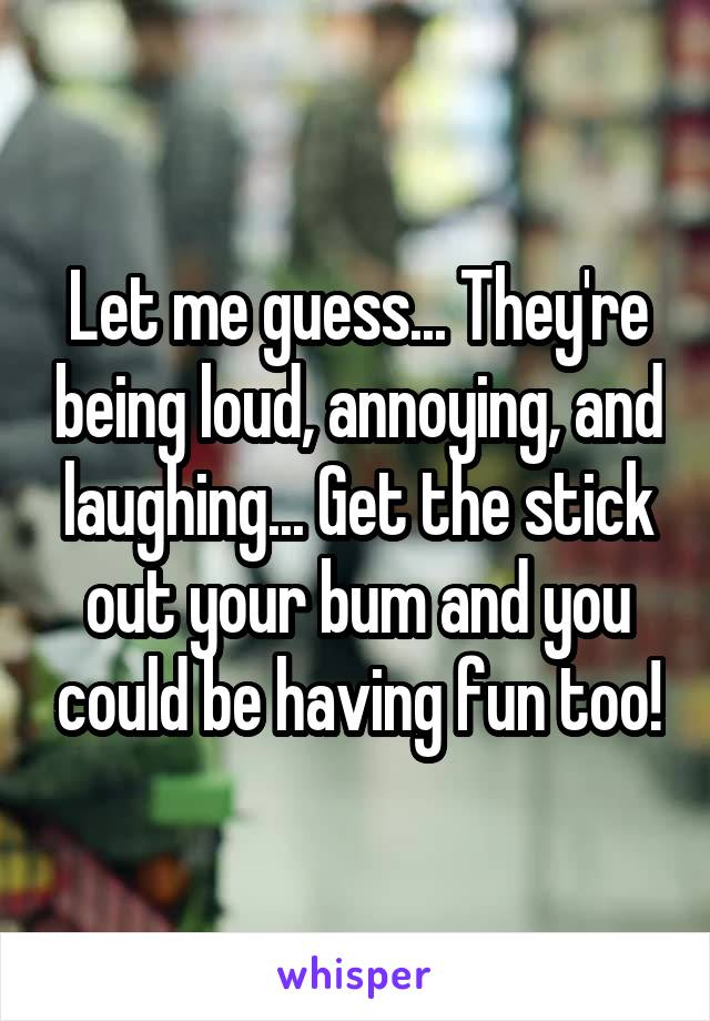 Let me guess... They're being loud, annoying, and laughing... Get the stick out your bum and you could be having fun too!