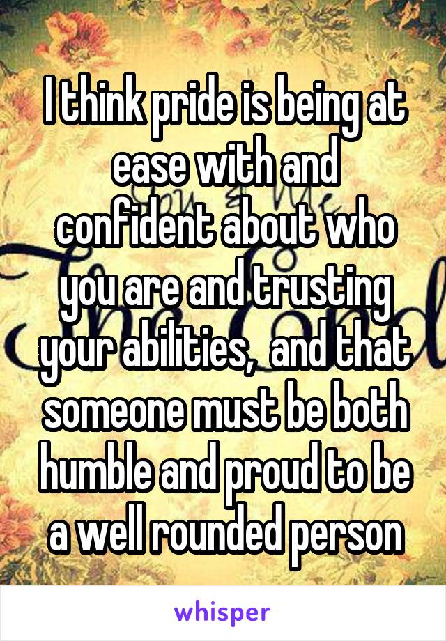 I think pride is being at ease with and confident about who you are and trusting your abilities,  and that someone must be both humble and proud to be a well rounded person