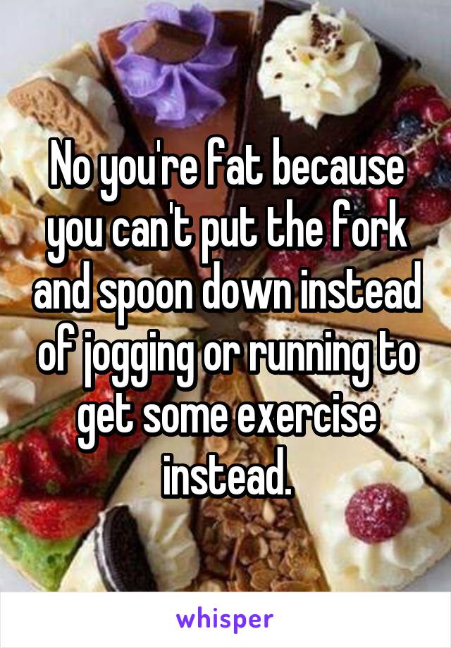 No you're fat because you can't put the fork and spoon down instead of jogging or running to get some exercise instead.