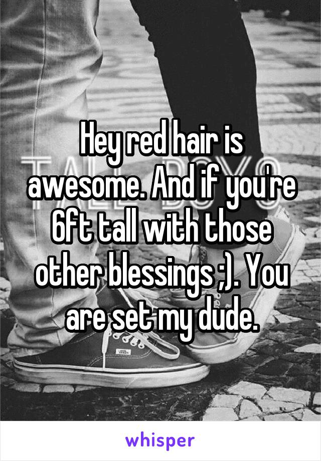 Hey red hair is awesome. And if you're 6ft tall with those other blessings ;). You are set my dude.