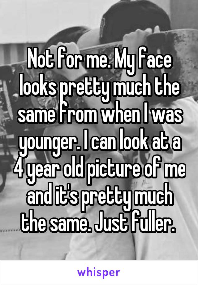 Not for me. My face looks pretty much the same from when I was younger. I can look at a 4 year old picture of me and it's pretty much the same. Just fuller. 