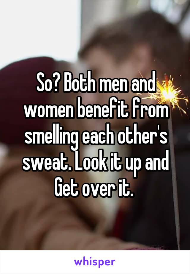 So? Both men and women benefit from smelling each other's sweat. Look it up and Get over it. 