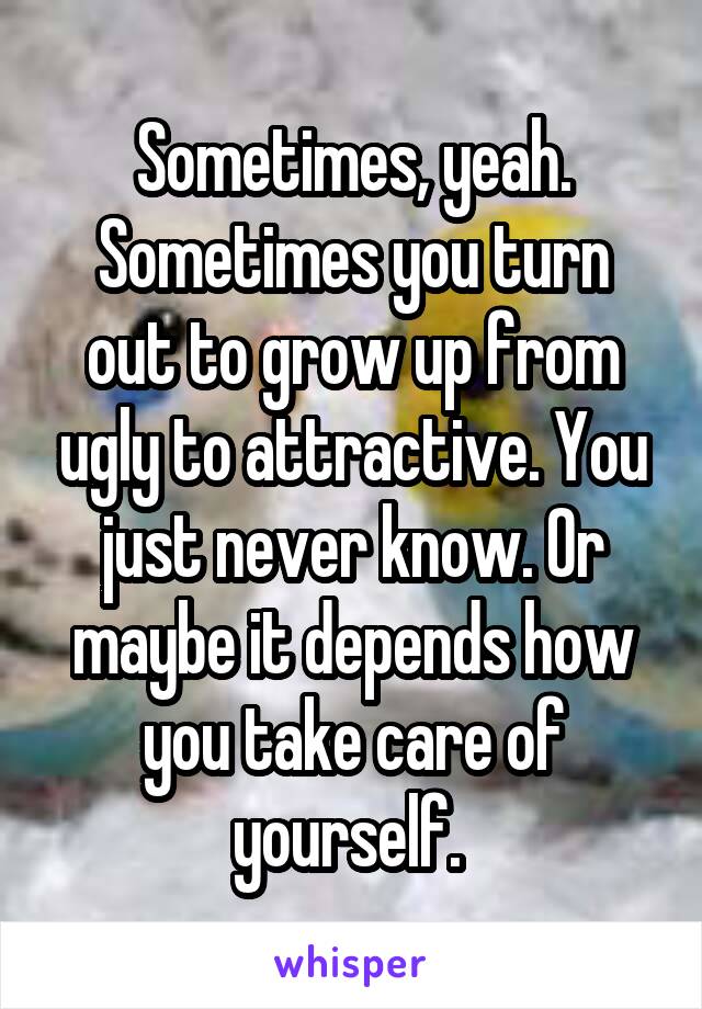 Sometimes, yeah. Sometimes you turn out to grow up from ugly to attractive. You just never know. Or maybe it depends how you take care of yourself. 