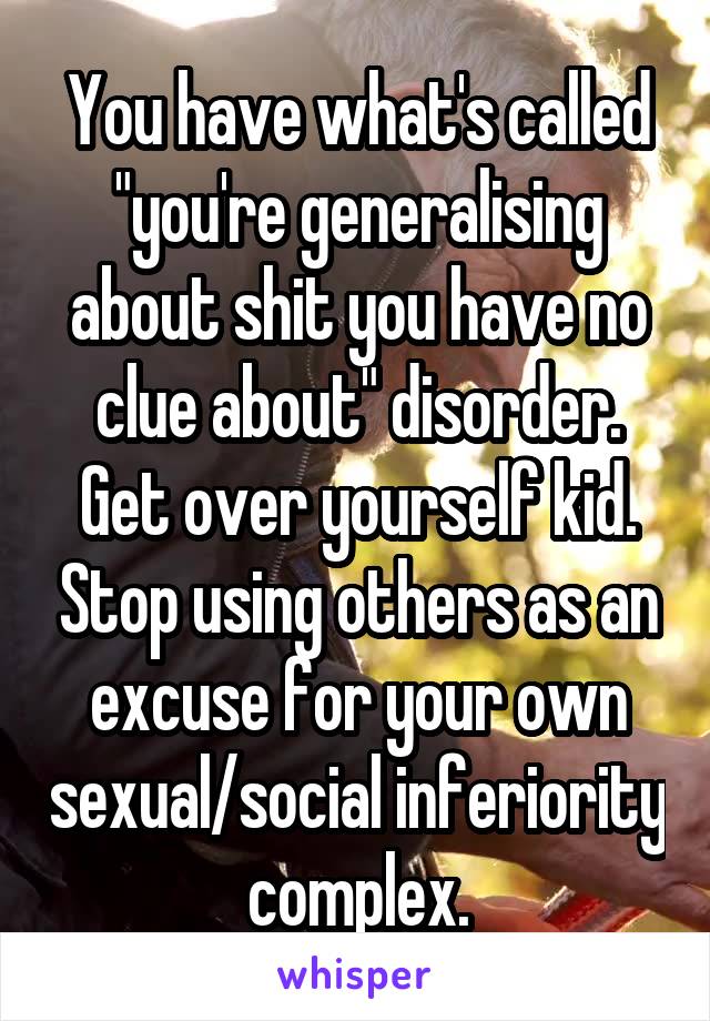 You have what's called "you're generalising about shit you have no clue about" disorder. Get over yourself kid. Stop using others as an excuse for your own sexual/social inferiority complex.