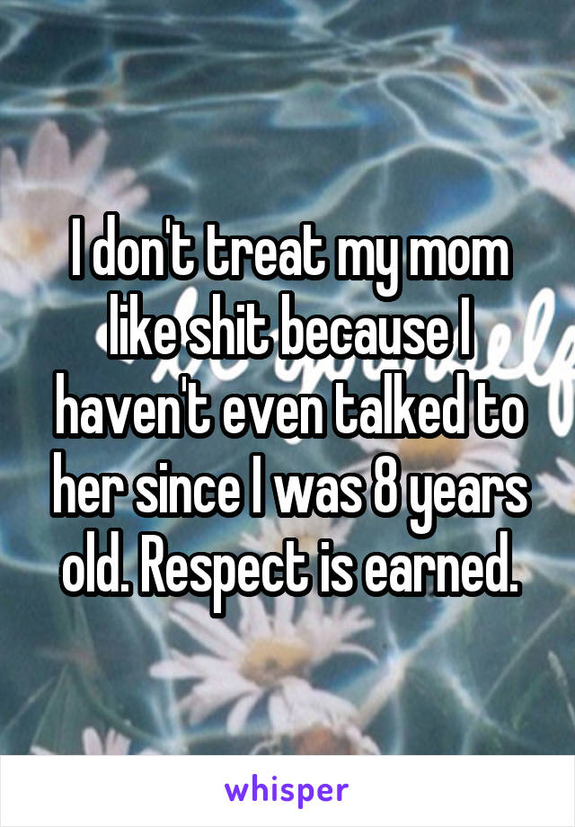 I don't treat my mom like shit because I haven't even talked to her since I was 8 years old. Respect is earned.