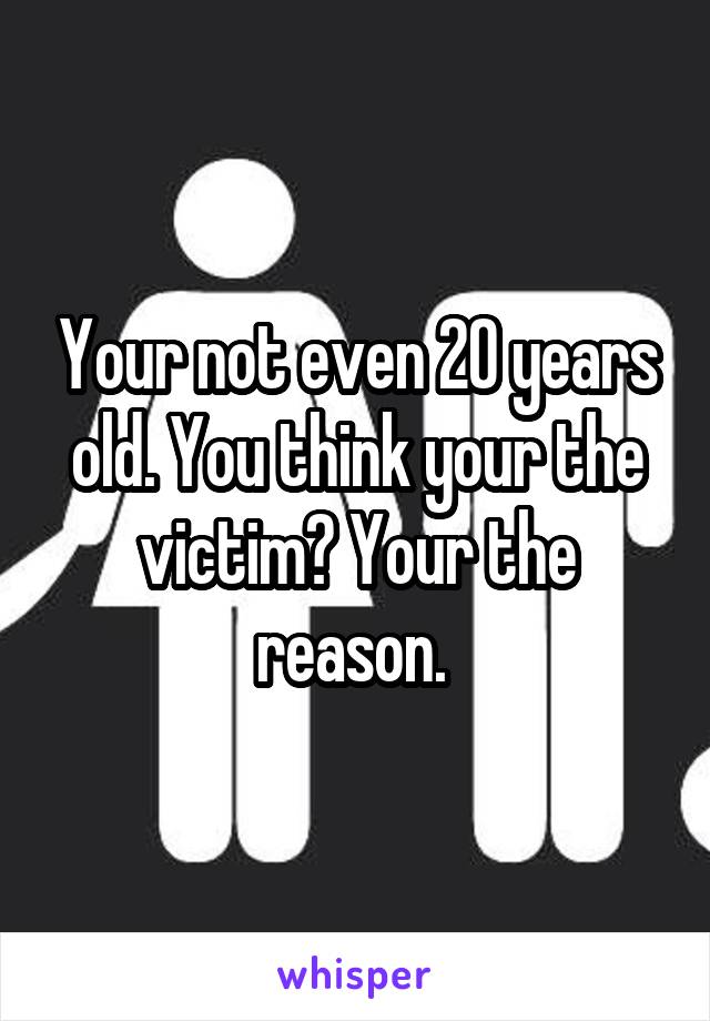 Your not even 20 years old. You think your the victim? Your the reason. 